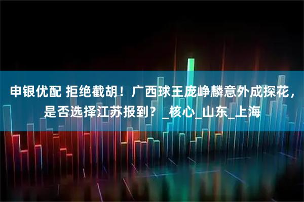 申银优配 拒绝截胡！广西球王庞峥麟意外成探花，是否选择江苏报到？_核心_山东_上海