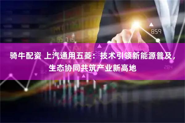 骑牛配资 上汽通用五菱：技术引领新能源普及，生态协同共筑产业新高地