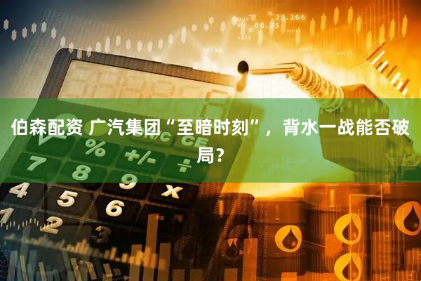 伯森配资 广汽集团“至暗时刻”，背水一战能否破局？
