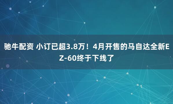 驰牛配资 小订已超3.8万！4月开售的马自达全新EZ-60终于下线了