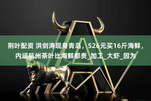 荆叶配资 洪剑涛现身青岛，526元买16斤海鲜，内涵杭州茶叶比海鲜都贵_加工_大虾_因为