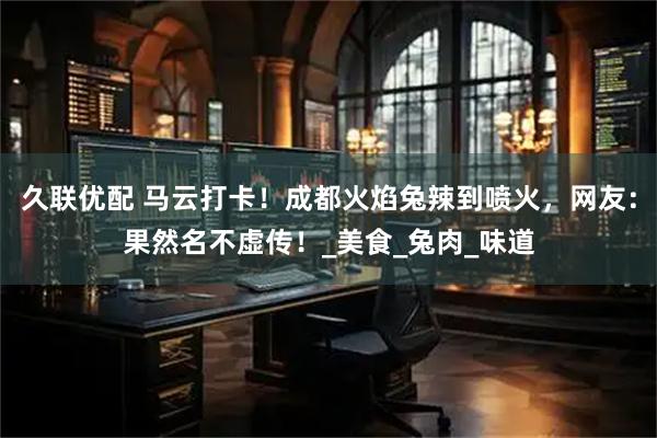久联优配 马云打卡！成都火焰兔辣到喷火，网友：果然名不虚传！_美食_兔肉_味道