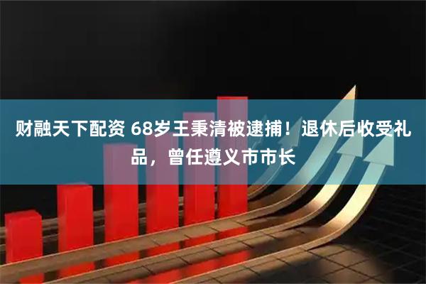 财融天下配资 68岁王秉清被逮捕！退休后收受礼品，曾任遵义市市长