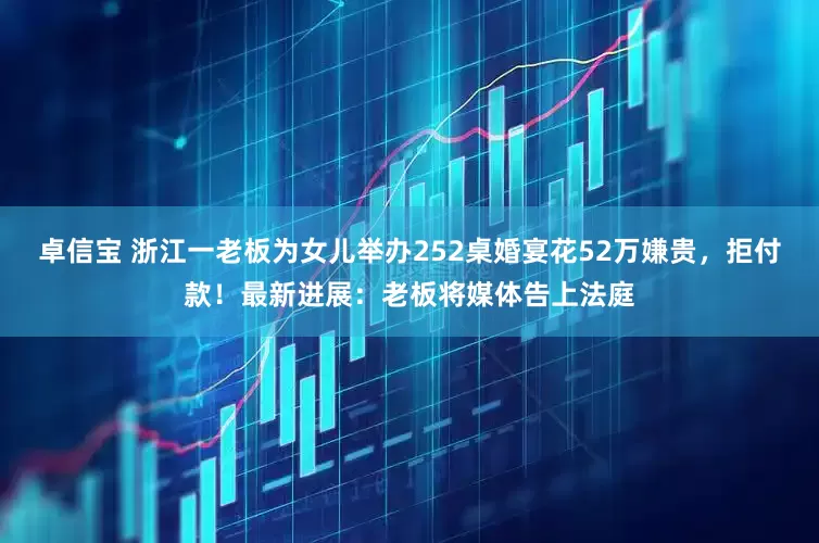 卓信宝 浙江一老板为女儿举办252桌婚宴花52万嫌贵，拒付款！最新进展：老板将媒体告上法庭