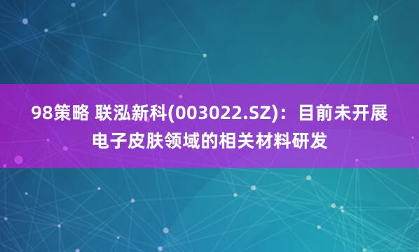 98策略 联泓新科(003022.SZ)：目前未开展电子皮肤领域的相关材料研发