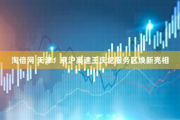淘倍网 天津：京沪高速王庆坨服务区焕新亮相