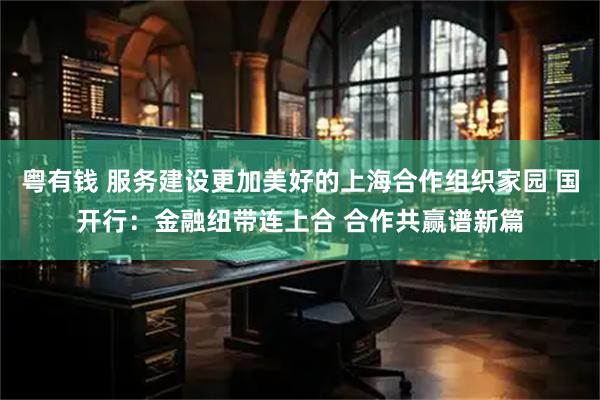 粤有钱 服务建设更加美好的上海合作组织家园 国开行：金融纽带连上合 合作共赢谱新篇