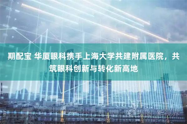 期配宝 华厦眼科携手上海大学共建附属医院，共筑眼科创新与转化新高地