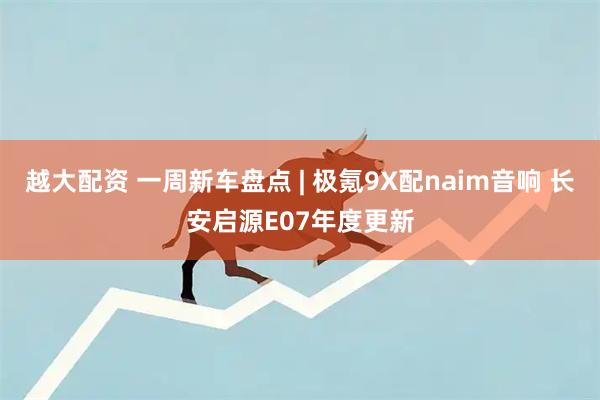 越大配资 一周新车盘点 | 极氪9X配naim音响 长安启源E07年度更新