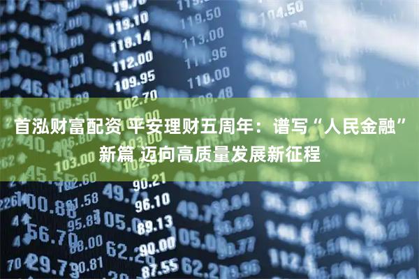 首泓财富配资 平安理财五周年：谱写“人民金融”新篇 迈向高质量发展新征程