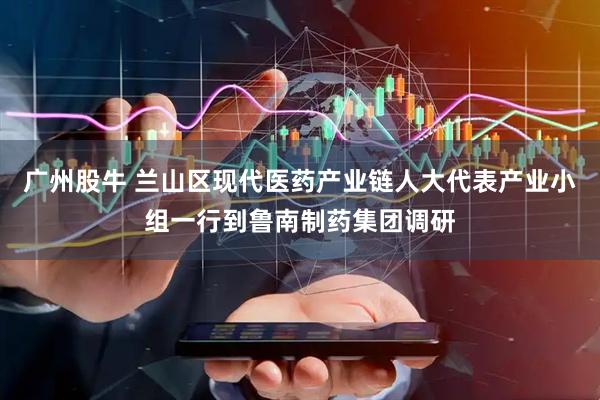 广州股牛 兰山区现代医药产业链人大代表产业小组一行到鲁南制药集团调研