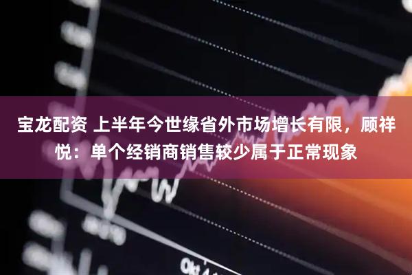 宝龙配资 上半年今世缘省外市场增长有限，顾祥悦：单个经销商销售较少属于正常现象