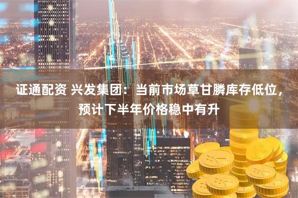 证通配资 兴发集团：当前市场草甘膦库存低位，预计下半年价格稳中有升