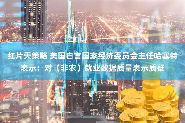 红片天策略 美国白宫国家经济委员会主任哈塞特表示：对（非农）就业数据质量表示质疑