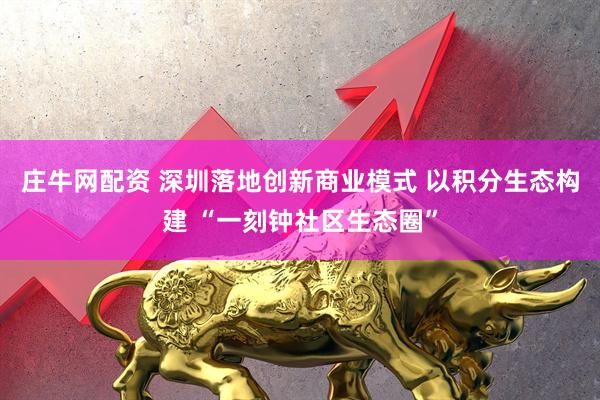庄牛网配资 深圳落地创新商业模式 以积分生态构建 “一刻钟社区生态圈”