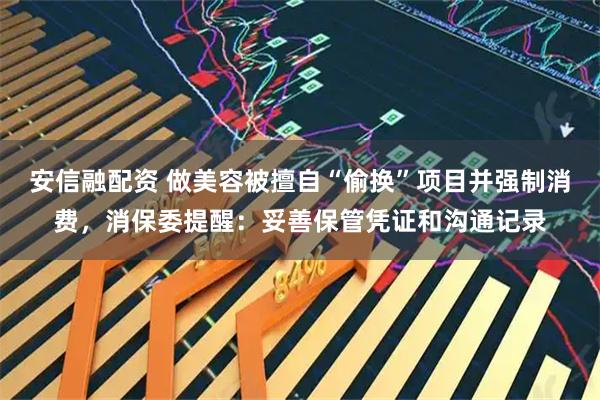 安信融配资 做美容被擅自“偷换”项目并强制消费,消保委提醒:妥善保管凭证和沟通记录