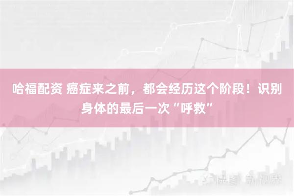 哈福配资 癌症来之前,都会经历这个阶段!识别身体的最后一次“呼救”