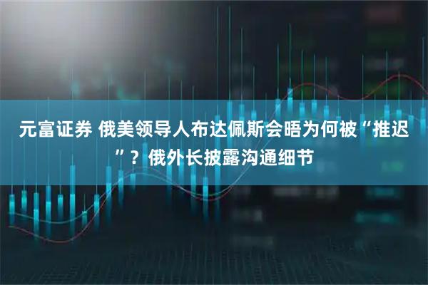 元富证券 俄美领导人布达佩斯会晤为何被“推迟”？俄外长披露沟通细节