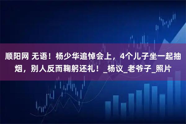 顺阳网 无语！杨少华追悼会上，4个儿子坐一起抽烟，别人反而鞠躬还礼！_杨议_老爷子_照片