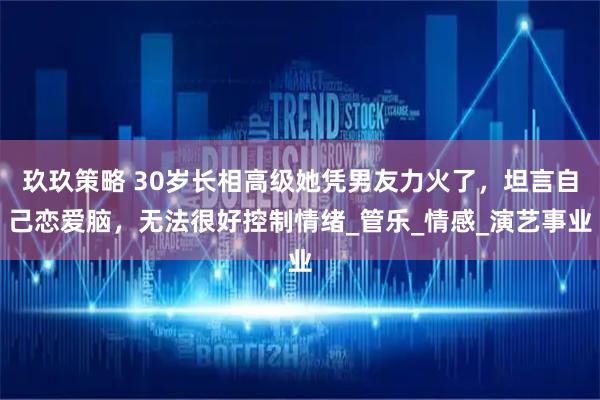 玖玖策略 30岁长相高级她凭男友力火了，坦言自己恋爱脑，无法很好控制情绪_管乐_情感_演艺事业