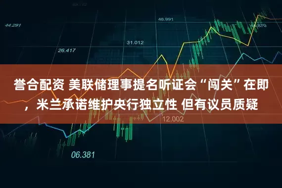 誉合配资 美联储理事提名听证会“闯关”在即，米兰承诺维护央行独立性 但有议员质疑