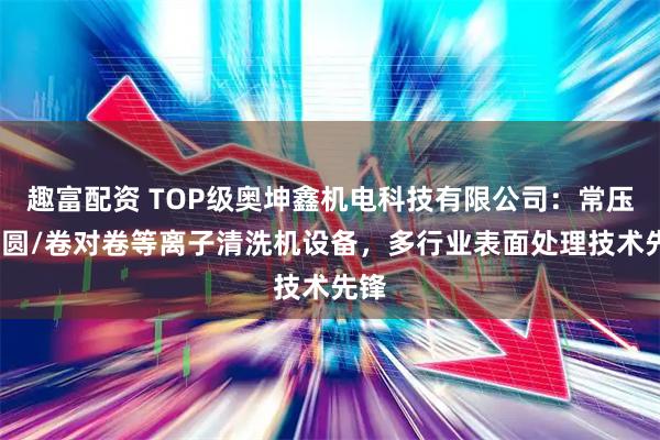 趣富配资 TOP级奥坤鑫机电科技有限公司：常压/晶圆/卷对卷等离子清洗机设备，多行业表面处理技术先锋