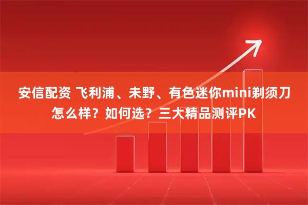 安信配资 飞利浦、未野、有色迷你mini剃须刀怎么样？如何选？三大精品测评PK