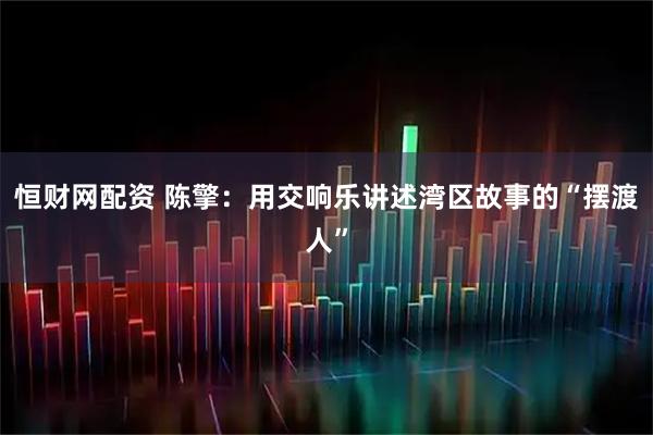 恒财网配资 陈擎：用交响乐讲述湾区故事的“摆渡人”