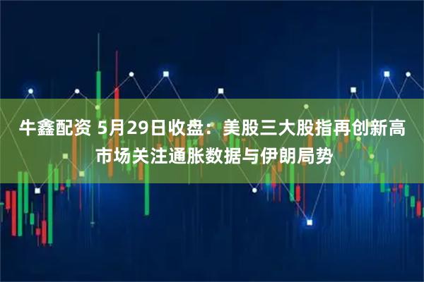 牛鑫配资 5月29日收盘：美股三大股指再创新高 市场关注通胀数据与伊朗局势