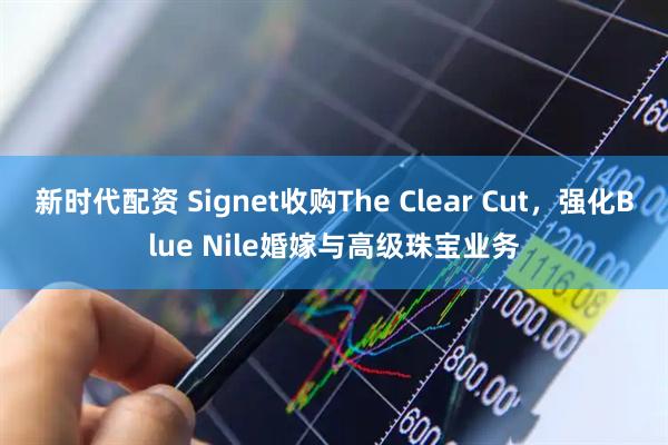 新时代配资 Signet收购The Clear Cut，强化Blue Nile婚嫁与高级珠宝业务
