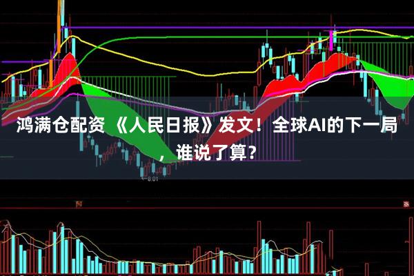 鸿满仓配资 《人民日报》发文！全球AI的下一局，谁说了算？